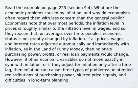 Read the example on page 223 (section 9.4). What are the economic problems caused by inflation, and why do economists often regard them with less concern than the general public? Economists note that over most periods, the inflation level in prices is roughly similar to the inflation level in wages, and so they reason that, on average, over time, people's economic status is not greatly changed by inflation. If all prices, wages, and interest rates adjusted automatically and immediately with inflation, as in the Land of Funny Money, then no one's purchasing power, profits, or real loan payments would change. However, if other economic variables do not move exactly in sync with inflation, or if they adjust for inflation only after a time lag, then inflation can cause three types of problems: unintended redistributions of purchasing power, blurred price signals, and difficulties in long-term planning.