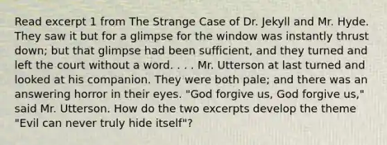 Read excerpt 1 from The Strange Case of Dr. Jekyll and Mr. Hyde. They saw it but for a glimpse for the window was instantly thrust down; but that glimpse had been sufficient, and they turned and left the court without a word. . . . Mr. Utterson at last turned and looked at his companion. They were both pale; and there was an answering horror in their eyes. "God forgive us, God forgive us," said Mr. Utterson. How do the two excerpts develop the theme "Evil can never truly hide itself"?