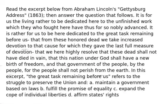 Read the excerpt below from Abraham Lincoln's "Gettysburg Address" (1863); then answer the question that follows. It is for us the living rather to be dedicated here to the unfinished work which they who fought here have thus for so nobly advanced. It is rather for us to be here dedicated to the great task remaining before us- that from these honored dead we take increased devotion to that cause for which they gave the last full measure of devotion- that we here highly resolve that these dead shall not have died in vain, that this nation under God shall have a new birth of freedom, and that government of the people, by the people, for the people shall not perish from the earth. In this excerpt, "the great task remaining before us" refers to the struggle to preserve the Union and: a. maintain a government based on laws b. fulfill the promise of equality c. expand the cope of individual liberties d. affirm states' rights