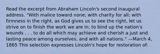 Read the excerpt from Abraham Lincoln's second inaugural address. "With malice toward none; with charity for all; with firmness in the right, as God gives us to see the right, let us strive on to finish the work we are in; to bind up the nation's wounds . . . to do all which may achieve and cherish a just and lasting peace among ourselves, and with all nations." —March 4, 1865 This selection expresses Lincoln's hope for restoration of: