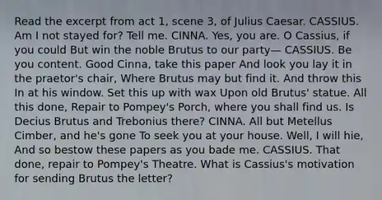 Read the excerpt from act 1, scene 3, of Julius Caesar. CASSIUS. Am I not stayed for? Tell me. CINNA. Yes, you are. O Cassius, if you could But win the noble Brutus to our party— CASSIUS. Be you content. Good Cinna, take this paper And look you lay it in the praetor's chair, Where Brutus may but find it. And throw this In at his window. Set this up with wax Upon old Brutus' statue. All this done, Repair to Pompey's Porch, where you shall find us. Is Decius Brutus and Trebonius there? CINNA. All but Metellus Cimber, and he's gone To seek you at your house. Well, I will hie, And so bestow these papers as you bade me. CASSIUS. That done, repair to Pompey's Theatre. What is Cassius's motivation for sending Brutus the letter?