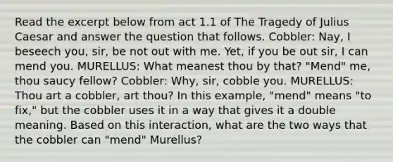 Read the excerpt below from act 1.1 of The Tragedy of Julius Caesar and answer the question that follows. Cobbler: Nay, I beseech you, sir, be not out with me. Yet, if you be out sir, I can mend you. MURELLUS: What meanest thou by that? "Mend" me, thou saucy fellow? Cobbler: Why, sir, cobble you. MURELLUS: Thou art a cobbler, art thou? In this example, "mend" means "to fix," but the cobbler uses it in a way that gives it a double meaning. Based on this interaction, what are the two ways that the cobbler can "mend" Murellus?