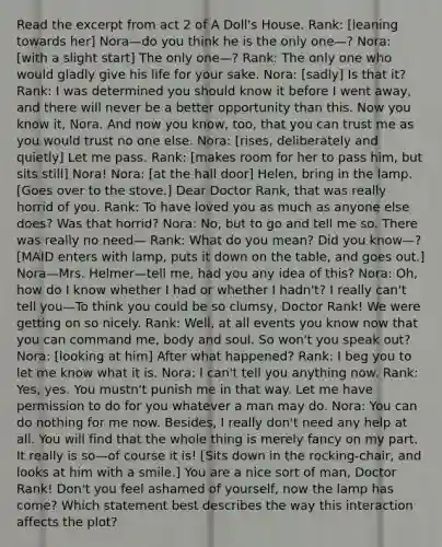 Read the excerpt from act 2 of A Doll's House. Rank: [leaning towards her] Nora—do you think he is the only one—? Nora: [with a slight start] The only one—? Rank: The only one who would gladly give his life for your sake. Nora: [sadly] Is that it? Rank: I was determined you should know it before I went away, and there will never be a better opportunity than this. Now you know it, Nora. And now you know, too, that you can trust me as you would trust no one else. Nora: [rises, deliberately and quietly] Let me pass. Rank: [makes room for her to pass him, but sits still] Nora! Nora: [at the hall door] Helen, bring in the lamp. [Goes over to the stove.] Dear Doctor Rank, that was really horrid of you. Rank: To have loved you as much as anyone else does? Was that horrid? Nora: No, but to go and tell me so. There was really no need— Rank: What do you mean? Did you know—? [MAID enters with lamp, puts it down on the table, and goes out.] Nora—Mrs. Helmer—tell me, had you any idea of this? Nora: Oh, how do I know whether I had or whether I hadn't? I really can't tell you—To think you could be so clumsy, Doctor Rank! We were getting on so nicely. Rank: Well, at all events you know now that you can command me, body and soul. So won't you speak out? Nora: [looking at him] After what happened? Rank: I beg you to let me know what it is. Nora: I can't tell you anything now. Rank: Yes, yes. You mustn't punish me in that way. Let me have permission to do for you whatever a man may do. Nora: You can do nothing for me now. Besides, I really don't need any help at all. You will find that the whole thing is merely fancy on my part. It really is so—of course it is! [Sits down in the rocking-chair, and looks at him with a smile.] You are a nice sort of man, Doctor Rank! Don't you feel ashamed of yourself, now the lamp has come? Which statement best describes the way this interaction affects the plot?