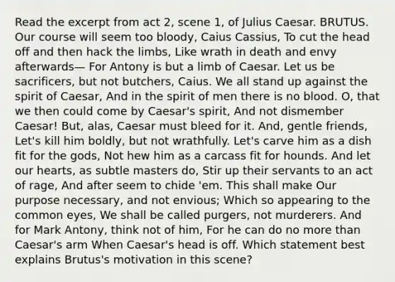 Read the excerpt from act 2, scene 1, of Julius Caesar. BRUTUS. Our course will seem too bloody, Caius Cassius, To cut the head off and then hack the limbs, Like wrath in death and envy afterwards— For Antony is but a limb of Caesar. Let us be sacrificers, but not butchers, Caius. We all stand up against the spirit of Caesar, And in the spirit of men there is no blood. O, that we then could come by Caesar's spirit, And not dismember Caesar! But, alas, Caesar must bleed for it. And, gentle friends, Let's kill him boldly, but not wrathfully. Let's carve him as a dish fit for the gods, Not hew him as a carcass fit for hounds. And let our hearts, as subtle masters do, Stir up their servants to an act of rage, And after seem to chide 'em. This shall make Our purpose necessary, and not envious; Which so appearing to the common eyes, We shall be called purgers, not murderers. And for Mark Antony, think not of him, For he can do no more than Caesar's arm When Caesar's head is off. Which statement best explains Brutus's motivation in this scene?