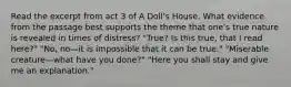 Read the excerpt from act 3 of A Doll's House. What evidence from the passage best supports the theme that one's true nature is revealed in times of distress? "True? Is this true, that I read here?" "No, no—it is impossible that it can be true." "Miserable creature—what have you done?" "Here you shall stay and give me an explanation."