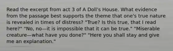 Read the excerpt from act 3 of A Doll's House. What evidence from the passage best supports the theme that one's true nature is revealed in times of distress? "True? Is this true, that I read here?" "No, no—it is impossible that it can be true." "Miserable creature—what have you done?" "Here you shall stay and give me an explanation."