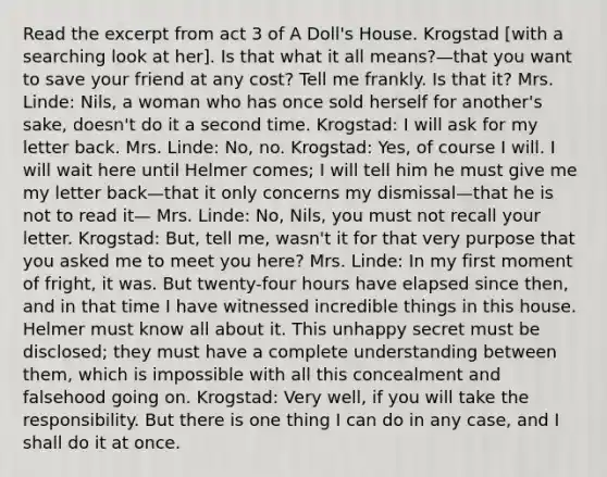 Read the excerpt from act 3 of A Doll's House. Krogstad [with a searching look at her]. Is that what it all means?—that you want to save your friend at any cost? Tell me frankly. Is that it? Mrs. Linde: Nils, a woman who has once sold herself for another's sake, doesn't do it a second time. Krogstad: I will ask for my letter back. Mrs. Linde: No, no. Krogstad: Yes, of course I will. I will wait here until Helmer comes; I will tell him he must give me my letter back—that it only concerns my dismissal—that he is not to read it— Mrs. Linde: No, Nils, you must not recall your letter. Krogstad: But, tell me, wasn't it for that very purpose that you asked me to meet you here? Mrs. Linde: In my first moment of fright, it was. But twenty-four hours have elapsed since then, and in that time I have witnessed incredible things in this house. Helmer must know all about it. This unhappy secret must be disclosed; they must have a complete understanding between them, which is impossible with all this concealment and falsehood going on. Krogstad: Very well, if you will take the responsibility. But there is one thing I can do in any case, and I shall do it at once.