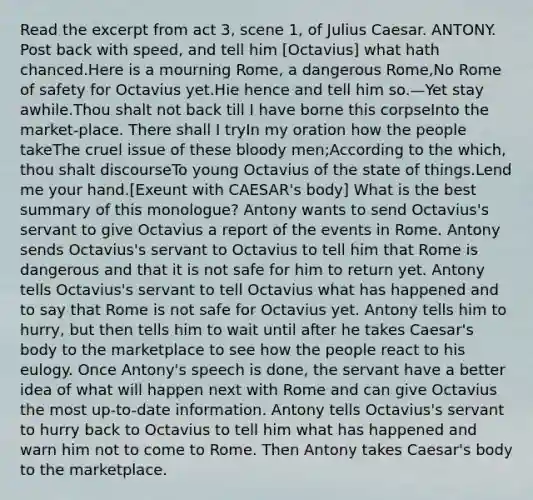 Read the excerpt from act 3, scene 1, of Julius Caesar. ANTONY. Post back with speed, and tell him [Octavius] what hath chanced.Here is a mourning Rome, a dangerous Rome,No Rome of safety for Octavius yet.Hie hence and tell him so.—Yet stay awhile.Thou shalt not back till I have borne this corpseInto the market-place. There shall I tryIn my oration how the people takeThe cruel issue of these bloody men;According to the which, thou shalt discourseTo young Octavius of the state of things.Lend me your hand.[Exeunt with CAESAR's body] What is the best summary of this monologue? Antony wants to send Octavius's servant to give Octavius a report of the events in Rome. Antony sends Octavius's servant to Octavius to tell him that Rome is dangerous and that it is not safe for him to return yet. Antony tells Octavius's servant to tell Octavius what has happened and to say that Rome is not safe for Octavius yet. Antony tells him to hurry, but then tells him to wait until after he takes Caesar's body to the marketplace to see how the people react to his eulogy. Once Antony's speech is done, the servant have a better idea of what will happen next with Rome and can give Octavius the most up-to-date information. Antony tells Octavius's servant to hurry back to Octavius to tell him what has happened and warn him not to come to Rome. Then Antony takes Caesar's body to the marketplace.