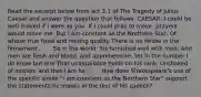 Read the excerpt below from act 3.1 of The Tragedy of Julius Caesar and answer the question that follows. CAESAR: I could be well moved if I were as you. If I could pray to move, prayers would move me. But I am constant as the Northern Star, Of whose true fixed and resting quality There is no fellow in the firmament . . . . So in the world: 'tis furnished well with men, And men are flesh and blood, and apprehensive; Yet in the number I do know but one That unassailable holds on his rank, Unshaked of motion; and that I am he . . . . How does Shakespeare's use of the specific simile "I am constant as the Northern Star" support the statements he makes in the rest of his speech?