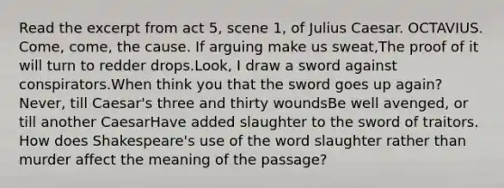 Read the excerpt from act 5, scene 1, of Julius Caesar. OCTAVIUS. Come, come, the cause. If arguing make us sweat,The proof of it will turn to redder drops.Look, I draw a sword against conspirators.When think you that the sword goes up again?Never, till Caesar's three and thirty woundsBe well avenged, or till another CaesarHave added slaughter to the sword of traitors. How does Shakespeare's use of the word slaughter rather than murder affect the meaning of the passage?