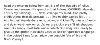 Read the excerpt below from act 5.1 of The Tragedy of Julius Caesar and answer the question that follows. CASSIUS: Messala, This is my birthday . . . . Now I change my mind, And partly credit things that do presage. . . . Two mighty eagles fell . . . . And in their steads do ravens, crows, and kites Fly o'er our heads and downward look on us, As we are sickly prey. Their shadows seem A canopy most fatal under which Our army lies, ready to give up the ghost. How does Cassius' use of figurative language in the bolded lines foreshadow the possible fate of his and Brutus' army?