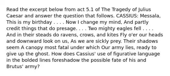 Read the excerpt below from act 5.1 of The Tragedy of Julius Caesar and answer the question that follows. CASSIUS: Messala, This is my birthday . . . . Now I change my mind, And partly credit things that do presage. . . . Two mighty eagles fell . . . . And in their steads do ravens, crows, and kites Fly o'er our heads and downward look on us, As we are sickly prey. Their shadows seem A canopy most fatal under which Our army lies, ready to give up the ghost. How does Cassius' use of figurative language in the bolded lines foreshadow the possible fate of his and Brutus' army?