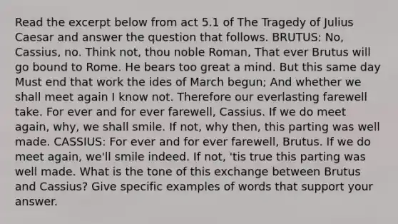 Read the excerpt below from act 5.1 of The Tragedy of Julius Caesar and answer the question that follows. BRUTUS: No, Cassius, no. Think not, thou noble Roman, That ever Brutus will go bound to Rome. He bears too great a mind. But this same day Must end that work the ides of March begun; And whether we shall meet again I know not. Therefore our everlasting farewell take. For ever and for ever farewell, Cassius. If we do meet again, why, we shall smile. If not, why then, this parting was well made. CASSIUS: For ever and for ever farewell, Brutus. If we do meet again, we'll smile indeed. If not, 'tis true this parting was well made. What is the tone of this exchange between Brutus and Cassius? Give specific examples of words that support your answer.