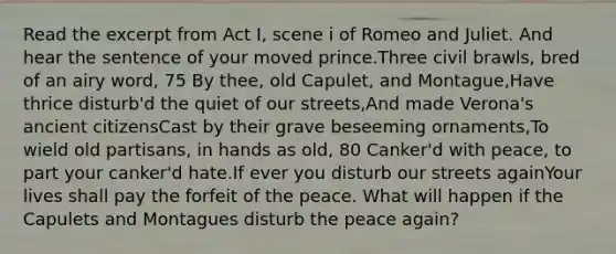 Read the excerpt from Act I, scene i of Romeo and Juliet. And hear the sentence of your moved prince.Three civil brawls, bred of an airy word, 75 By thee, old Capulet, and Montague,Have thrice disturb'd the quiet of our streets,And made Verona's ancient citizensCast by their grave beseeming ornaments,To wield old partisans, in hands as old, 80 Canker'd with peace, to part your canker'd hate.If ever you disturb our streets againYour lives shall pay the forfeit of the peace. What will happen if the Capulets and Montagues disturb the peace again?