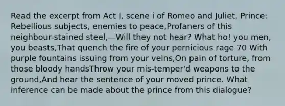 Read the excerpt from Act I, scene i of Romeo and Juliet. Prince: Rebellious subjects, enemies to peace,Profaners of this neighbour-stained steel,—Will they not hear? What ho! you men, you beasts,That quench the fire of your pernicious rage 70 With purple fountains issuing from your veins,On pain of torture, from those bloody handsThrow your mis-temper'd weapons to the ground,And hear the sentence of your moved prince. What inference can be made about the prince from this dialogue?