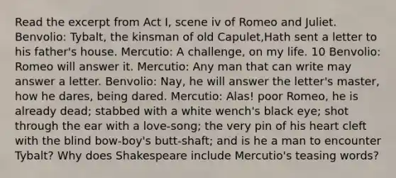 Read the excerpt from Act I, scene iv of Romeo and Juliet. Benvolio: Tybalt, the kinsman of old Capulet,Hath sent a letter to his father's house. Mercutio: A challenge, on my life. 10 Benvolio: Romeo will answer it. Mercutio: Any man that can write may answer a letter. Benvolio: Nay, he will answer the letter's master, how he dares, being dared. Mercutio: Alas! poor Romeo, he is already dead; stabbed with a white wench's black eye; shot through the ear with a love-song; the very pin of his heart cleft with the blind bow-boy's butt-shaft; and is he a man to encounter Tybalt? Why does Shakespeare include Mercutio's teasing words?