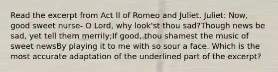 Read the excerpt from Act II of Romeo and Juliet. Juliet: Now, good sweet nurse- O Lord, why look'st thou sad?Though news be sad, yet tell them merrily;If good, thou shamest the music of sweet newsBy playing it to me with so sour a face. Which is the most accurate adaptation of the underlined part of the excerpt?