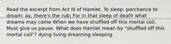 Read the excerpt from Act III of Hamlet. To sleep: perchance to dream: ay, there's the rub; For in that sleep of death what dreams may come When we have shuffled off this mortal coil, Must give us pause. What does Hamlet mean by "shuffled off this mortal coil"? dying living dreaming sleeping