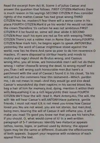 Read the excerpt from Act III, Scene ii of Julius Caesar and answer the question that follows. FIRST CITIZEN:Methinks there is much reason in his sayings.SECOND CITIZEN:If thou consider rightly of the matter,Caesar has had great wrong.THIRD CITIZEN:Has he, masters?I fear there will a worse come in his place.FOURTH CITIZEN:Mark'd ye his words? He would not take the crown;Therefore 'tis certain he was not ambitious.FIRST CITIZEN:If it be found so, some will dear abide it.SECOND CITIZEN:Poor soul! his eyes are red as fire with weeping.THIRD CITIZEN:There's not a nobler man in Rome than Antony.FOURTH CITIZEN:Now mark him, he begins again to speak.ANTONY:But yesterday the word of Caesar mightHave stood against the world; now lies he there.And none so poor to do him reverence.O masters, if I were disposed to stirYour hearts and minds to mutiny and rage,I should do Brutus wrong, and Cassius wrong,Who, you all know, are honourable men:I will not do them wrong; I rather chooseTo wrong the dead, to wrong myself and you,Than I will wrong such honourable men.But here's a parchment with the seal of Caesar;I found it in his closet, 'tis his will:Let but the commons hear this testament—Which, pardon me, I do not mean to read—And they would go and kiss dead Caesar's woundsAnd dip their napkins in his sacred blood,Yea, beg a hair of him for memory,And, dying, mention it within their wills,Bequeathing it as a rich legacyUnto their issue.FOURTH CITIZEN:We'll hear the will: read it, Mark Antony.ALL:The will, the will! We will hear Caesar's will.ANTONY:Have patience, gentle friends, I must not read it;It is not meet you know how Caesar loved you.You are not wood, you are not stones, but men;And, being men, bearing the will of Caesar,It will inflame you, it will make you mad:'Tis good you know not that you are his heirs;For, if you should, O, what would come of it! In a well-written paragraph of 5-7 sentences: Identify two rhetorical appeals (ethos, kairos, logos, or pathos) used by Antony; the appeal types may be the same or different. Evaluate the effectiveness of both appeals. Support your response with evidence of each appeal from the text.