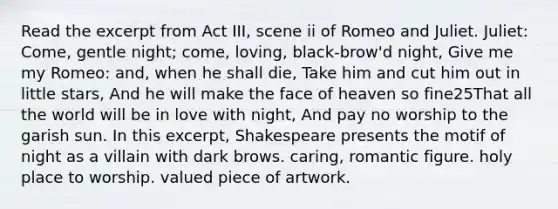 Read the excerpt from Act III, scene ii of Romeo and Juliet. Juliet: Come, gentle night; come, loving, black-brow'd night, Give me my Romeo: and, when he shall die, Take him and cut him out in little stars, And he will make the face of heaven so fine25That all the world will be in love with night, And pay no worship to the garish sun. In this excerpt, Shakespeare presents the motif of night as a villain with dark brows. caring, romantic figure. holy place to worship. valued piece of artwork.