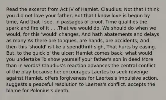 Read the excerpt from Act IV of Hamlet. Claudius: Not that I think you did not love your father, But that I know love is begun by time, And that I see, in passages of proof, Time qualifies the spark and fire of it . . .That we would do, We should do when we would, for this 'would' changes, And hath abatements and delays as many As there are tongues, are hands, are accidents; And then this 'should' is like a spendthrift sigh, That hurts by easing. But, to the quick o' the ulcer; Hamlet comes back; what would you undertake To show yourself your father's son in deed More than in words? Claudius's reaction advances the central conflict of the play because he: encourages Laertes to seek revenge against Hamlet. offers forgiveness for Laertes's impulsive action. suggests a peaceful resolution to Laertes's conflict. accepts the blame for Polonius's death.