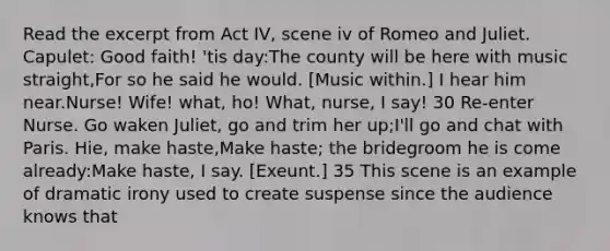 Read the excerpt from Act IV, scene iv of Romeo and Juliet. Capulet: Good faith! 'tis day:The county will be here with music straight,For so he said he would. [Music within.] I hear him near.Nurse! Wife! what, ho! What, nurse, I say! 30 Re-enter Nurse. Go waken Juliet, go and trim her up;I'll go and chat with Paris. Hie, make haste,Make haste; the bridegroom he is come already:Make haste, I say. [Exeunt.] 35 This scene is an example of dramatic irony used to create suspense since the audience knows that