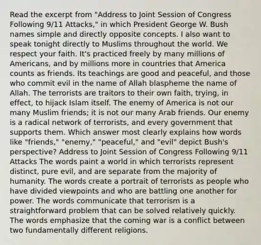 Read the excerpt from "Address to Joint Session of Congress Following 9/11 Attacks," in which President George W. Bush names simple and directly opposite concepts. I also want to speak tonight directly to Muslims throughout the world. We respect your faith. It's practiced freely by many millions of Americans, and by millions more in countries that America counts as friends. Its teachings are good and peaceful, and those who commit evil in the name of Allah blaspheme the name of Allah. The terrorists are traitors to their own faith, trying, in effect, to hijack Islam itself. The enemy of America is not our many Muslim friends; it is not our many Arab friends. Our enemy is a radical network of terrorists, and every government that supports them. Which answer most clearly explains how words like "friends," "enemy," "peaceful," and "evil" depict Bush's perspective? Address to Joint Session of Congress Following 9/11 Attacks The words paint a world in which terrorists represent distinct, pure evil, and are separate from the majority of humanity. The words create a portrait of terrorists as people who have divided viewpoints and who are battling one another for power. The words communicate that terrorism is a straightforward problem that can be solved relatively quickly. The words emphasize that the coming war is a conflict between two fundamentally different religions.