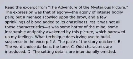 Read the excerpt from "The Adventure of the Mysterious Picture." The expression was that of agony—the agony of intense bodily pain; but a menace scowled upon the brow, and a few sprinklings of blood added to its ghastliness. Yet it was not all these characteristics—it was some horror of the mind, some inscrutable antipathy awakened by this picture, which harrowed up my feelings. What technique does Irving use to build suspense in the excerpt? A. The pace of the story quickens. B. The word choice darkens the tone. C. Odd characters are introduced. D. The setting details are intentionally omitted.