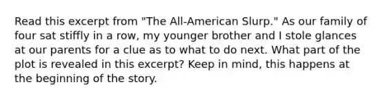 Read this excerpt from "The All-American Slurp." As our family of four sat stiffly in a row, my younger brother and I stole glances at our parents for a clue as to what to do next. What part of the plot is revealed in this excerpt? Keep in mind, this happens at the beginning of the story.