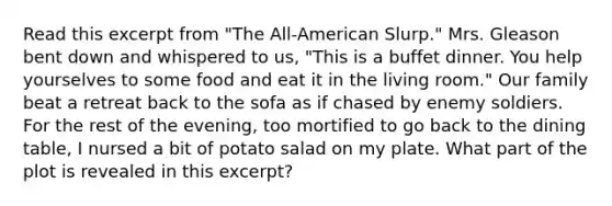 Read this excerpt from "The All-American Slurp." Mrs. Gleason bent down and whispered to us, "This is a buffet dinner. You help yourselves to some food and eat it in the living room." Our family beat a retreat back to the sofa as if chased by enemy soldiers. For the rest of the evening, too mortified to go back to the dining table, I nursed a bit of potato salad on my plate. What part of the plot is revealed in this excerpt?