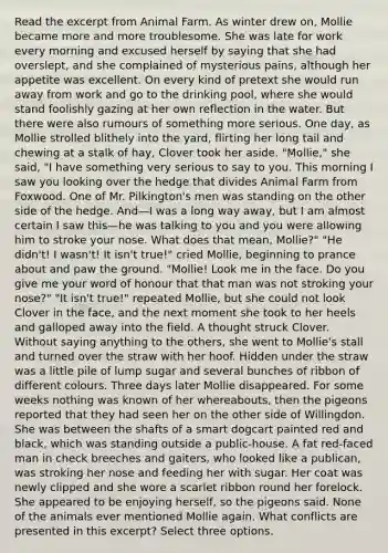 Read the excerpt from Animal Farm. As winter drew on, Mollie became more and more troublesome. She was late for work every morning and excused herself by saying that she had overslept, and she complained of mysterious pains, although her appetite was excellent. On every kind of pretext she would run away from work and go to the drinking pool, where she would stand foolishly gazing at her own reflection in the water. But there were also rumours of something more serious. One day, as Mollie strolled blithely into the yard, flirting her long tail and chewing at a stalk of hay, Clover took her aside. "Mollie," she said, "I have something very serious to say to you. This morning I saw you looking over the hedge that divides Animal Farm from Foxwood. One of Mr. Pilkington's men was standing on the other side of the hedge. And—I was a long way away, but I am almost certain I saw this—he was talking to you and you were allowing him to stroke your nose. What does that mean, Mollie?" "He didn't! I wasn't! It isn't true!" cried Mollie, beginning to prance about and paw the ground. "Mollie! Look me in the face. Do you give me your word of honour that that man was not stroking your nose?" "It isn't true!" repeated Mollie, but she could not look Clover in the face, and the next moment she took to her heels and galloped away into the field. A thought struck Clover. Without saying anything to the others, she went to Mollie's stall and turned over the straw with her hoof. Hidden under the straw was a little pile of lump sugar and several bunches of ribbon of different colours. Three days later Mollie disappeared. For some weeks nothing was known of her whereabouts, then the pigeons reported that they had seen her on the other side of Willingdon. She was between the shafts of a smart dogcart painted red and black, which was standing outside a public-house. A fat red-faced man in check breeches and gaiters, who looked like a publican, was stroking her nose and feeding her with sugar. Her coat was newly clipped and she wore a scarlet ribbon round her forelock. She appeared to be enjoying herself, so the pigeons said. None of the animals ever mentioned Mollie again. What conflicts are presented in this excerpt? Select three options.