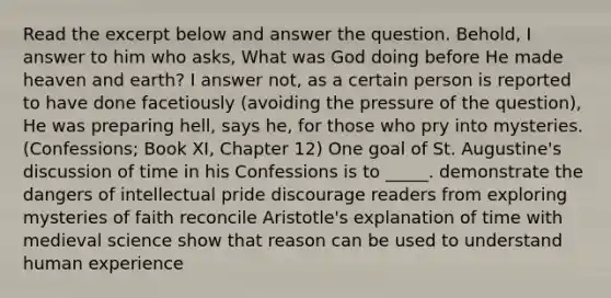 Read the excerpt below and answer the question. Behold, I answer to him who asks, What was God doing before He made heaven and earth? I answer not, as a certain person is reported to have done facetiously (avoiding the pressure of the question), He was preparing hell, says he, for those who pry into mysteries. (Confessions; Book XI, Chapter 12) One goal of St. Augustine's discussion of time in his Confessions is to _____. demonstrate the dangers of intellectual pride discourage readers from exploring mysteries of faith reconcile Aristotle's explanation of time with medieval science show that reason can be used to understand human experience