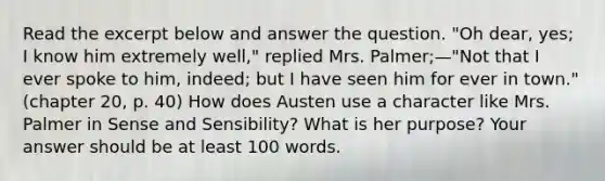 Read the excerpt below and answer the question. "Oh dear, yes; I know him extremely well," replied Mrs. Palmer;—"Not that I ever spoke to him, indeed; but I have seen him for ever in town." (chapter 20, p. 40) How does Austen use a character like Mrs. Palmer in Sense and Sensibility? What is her purpose? Your answer should be at least 100 words.