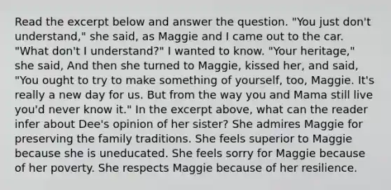 Read the excerpt below and answer the question. "You just don't understand," she said, as Maggie and I came out to the car. "What don't I understand?" I wanted to know. "Your heritage," she said, And then she turned to Maggie, kissed her, and said, "You ought to try to make something of yourself, too, Maggie. It's really a new day for us. But from the way you and Mama still live you'd never know it." In the excerpt above, what can the reader infer about Dee's opinion of her sister? She admires Maggie for preserving the family traditions. She feels superior to Maggie because she is uneducated. She feels sorry for Maggie because of her poverty. She respects Maggie because of her resilience.