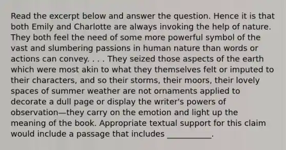 Read the excerpt below and answer the question. Hence it is that both Emily and Charlotte are always invoking the help of nature. They both feel the need of some more powerful symbol of the vast and slumbering passions in human nature than words or actions can convey. . . . They seized those aspects of the earth which were most akin to what they themselves felt or imputed to their characters, and so their storms, their moors, their lovely spaces of summer weather are not ornaments applied to decorate a dull page or display the writer's powers of observation—they carry on the emotion and light up the meaning of the book. Appropriate textual support for this claim would include a passage that includes ___________.