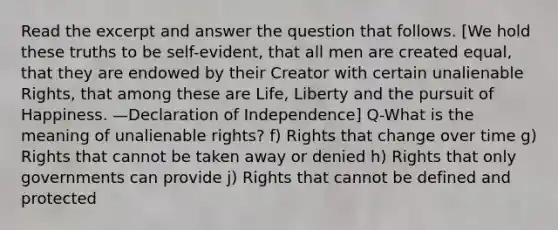 Read the excerpt and answer the question that follows. [We hold these truths to be self-evident, that all men are created equal, that they are endowed by their Creator with certain unalienable Rights, that among these are Life, Liberty and the pursuit of Happiness. —Declaration of Independence] Q-What is the meaning of unalienable rights? f) Rights that change over time g) Rights that cannot be taken away or denied h) Rights that only governments can provide j) Rights that cannot be defined and protected