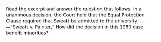 Read the excerpt and answer the question that follows. In a unanimous decision, the Court held that the Equal Protection Clause required that Sweatt be admitted to the university. . . . —"Sweatt v. Painter," How did the decision in this 1950 case benefit minorities?