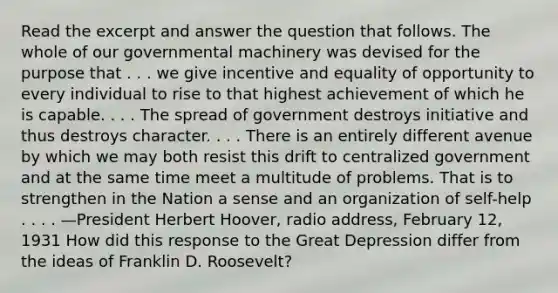 Read the excerpt and answer the question that follows. The whole of our governmental machinery was devised for the purpose that . . . we give incentive and equality of opportunity to every individual to rise to that highest achievement of which he is capable. . . . The spread of government destroys initiative and thus destroys character. . . . There is an entirely different avenue by which we may both resist this drift to centralized government and at the same time meet a multitude of problems. That is to strengthen in the Nation a sense and an organization of self-help . . . . —President Herbert Hoover, radio address, February 12, 1931 How did this response to the Great Depression differ from the ideas of Franklin D. Roosevelt?