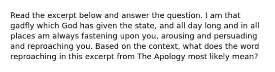 Read the excerpt below and answer the question. I am that gadfly which God has given the state, and all day long and in all places am always fastening upon you, arousing and persuading and reproaching you. Based on the context, what does the word reproaching in this excerpt from The Apology most likely mean?