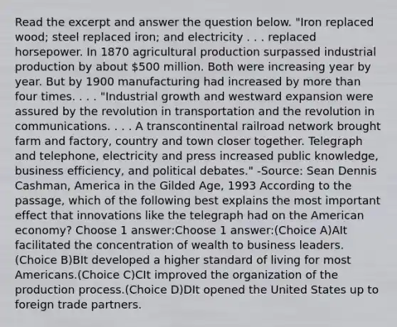 Read the excerpt and answer the question below. "Iron replaced wood; steel replaced iron; and electricity . . . replaced horsepower. In 1870 agricultural production surpassed industrial production by about 500 million. Both were increasing year by year. But by 1900 manufacturing had increased by more than four times. . . . "Industrial growth and westward expansion were assured by the revolution in transportation and the revolution in communications. . . . A transcontinental railroad network brought farm and factory, country and town closer together. Telegraph and telephone, electricity and press increased public knowledge, business efficiency, and political debates." -Source: Sean Dennis Cashman, America in the Gilded Age, 1993 According to the passage, which of the following best explains the most important effect that innovations like the telegraph had on the American economy? Choose 1 answer:Choose 1 answer:(Choice A)AIt facilitated the concentration of wealth to business leaders.(Choice B)BIt developed a higher standard of living for most Americans.(Choice C)CIt improved the organization of the production process.(Choice D)DIt opened the United States up to foreign trade partners.