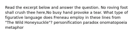 Read the excerpt below and answer the question. No roving foot shall crush thee here,No busy hand provoke a tear. What type of <a href='https://www.questionai.com/knowledge/k3y5b1MzXB-figurative-language' class='anchor-knowledge'>figurative language</a> does Freneau employ in these lines from "The Wild Honeysuckle"? personification paradox onomatopoeia metaphor