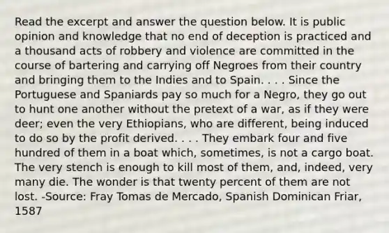 Read the excerpt and answer the question below. It is public opinion and knowledge that no end of deception is practiced and a thousand acts of robbery and violence are committed in the course of bartering and carrying off Negroes from their country and bringing them to the Indies and to Spain. . . . Since the Portuguese and Spaniards pay so much for a Negro, they go out to hunt one another without the pretext of a war, as if they were deer; even the very Ethiopians, who are different, being induced to do so by the profit derived. . . . They embark four and five hundred of them in a boat which, sometimes, is not a cargo boat. The very stench is enough to kill most of them, and, indeed, very many die. The wonder is that twenty percent of them are not lost. -Source: Fray Tomas de Mercado, Spanish Dominican Friar, 1587