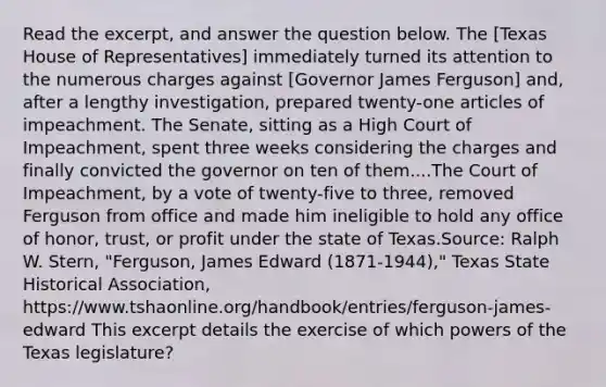 Read the excerpt, and answer the question below. The [Texas House of Representatives] immediately turned its attention to the numerous charges against [Governor James Ferguson] and, after a lengthy investigation, prepared twenty-one articles of impeachment. The Senate, sitting as a High Court of Impeachment, spent three weeks considering the charges and finally convicted the governor on ten of them....The Court of Impeachment, by a vote of twenty-five to three, removed Ferguson from office and made him ineligible to hold any office of honor, trust, or profit under the state of Texas.Source: Ralph W. Stern, "Ferguson, James Edward (1871-1944)," Texas State Historical Association, https://www.tshaonline.org/handbook/entries/ferguson-james-edward This excerpt details the exercise of which powers of the Texas legislature?