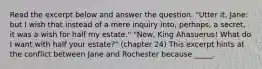 Read the excerpt below and answer the question. "Utter it, Jane: but I wish that instead of a mere inquiry into, perhaps, a secret, it was a wish for half my estate." "Now, King Ahasuerus! What do I want with half your estate?" (chapter 24) This excerpt hints at the conflict between Jane and Rochester because _____.