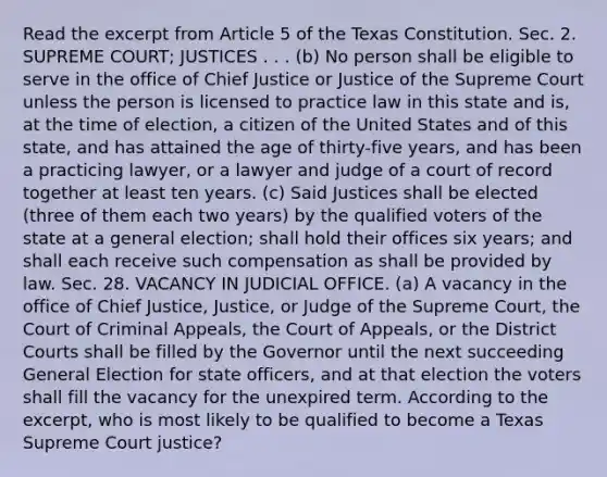 Read the excerpt from Article 5 of the Texas Constitution. Sec. 2. SUPREME COURT; JUSTICES . . . (b) No person shall be eligible to serve in the office of Chief Justice or Justice of the Supreme Court unless the person is licensed to practice law in this state and is, at the time of election, a citizen of the United States and of this state, and has attained the age of thirty-five years, and has been a practicing lawyer, or a lawyer and judge of a court of record together at least ten years. (c) Said Justices shall be elected (three of them each two years) by the qualified voters of the state at a general election; shall hold their offices six years; and shall each receive such compensation as shall be provided by law. Sec. 28. VACANCY IN JUDICIAL OFFICE. (a) A vacancy in the office of Chief Justice, Justice, or Judge of the Supreme Court, the Court of Criminal Appeals, the Court of Appeals, or the District Courts shall be filled by the Governor until the next succeeding General Election for state officers, and at that election the voters shall fill the vacancy for the unexpired term. According to the excerpt, who is most likely to be qualified to become a Texas Supreme Court justice?