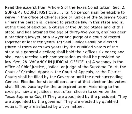 Read the excerpt from Article 5 of the Texas Constitution. Sec. 2. SUPREME COURT; JUSTICES . . . (b) No person shall be eligible to serve in the office of Chief Justice or Justice of the Supreme Court unless the person is licensed to practice law in this state and is, at the time of election, a citizen of the United States and of this state, and has attained the age of thirty-five years, and has been a practicing lawyer, or a lawyer and judge of a court of record together at least ten years. (c) Said Justices shall be elected (three of them each two years) by the qualified voters of the state at a general election; shall hold their offices six years; and shall each receive such compensation as shall be provided by law. Sec. 28. VACANCY IN JUDICIAL OFFICE. (a) A vacancy in the office of Chief Justice, Justice, or Judge of the Supreme Court, the Court of Criminal Appeals, the Court of Appeals, or the District Courts shall be filled by the Governor until the next succeeding General Election for state officers, and at that election the voters shall fill the vacancy for the unexpired term. According to the excerpt, how are justices most often chosen to serve on the Texas Supreme Court? They are appointed by the president. They are appointed by the governor. They are elected by qualified voters. They are selected by a committee.