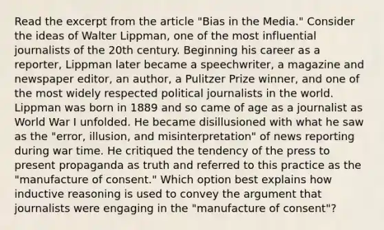 Read the excerpt from the article "Bias in the Media." Consider the ideas of Walter Lippman, one of the most influential journalists of the 20th century. Beginning his career as a reporter, Lippman later became a speechwriter, a magazine and newspaper editor, an author, a Pulitzer Prize winner, and one of the most widely respected political journalists in the world. Lippman was born in 1889 and so came of age as a journalist as World War I unfolded. He became disillusioned with what he saw as the "error, illusion, and misinterpretation" of news reporting during war time. He critiqued the tendency of the press to present propaganda as truth and referred to this practice as the "manufacture of consent." Which option best explains how inductive reasoning is used to convey the argument that journalists were engaging in the "manufacture of consent"?