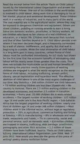 Read the excerpt below from the article "Facts on Child Labour" issued by the International Labour Organization and answer the question that follows. One out of six children in the world today is involved in child labour, doing work that is damaging to his or her mental, physical and emotional development. These children work in a variety of industries, and in many parts of the world. The vast majority are in the agricultural sector, where they may be exposed to dangerous chemicals and equipment. Others are street children, peddling or running errands to earn a living. Some are domestic workers, prostitutes, or factory workers. All are children who have no fair chance of a real childhood, an education, or a better life. Children work because their survival and that of their families depend on it. Child labour persists even where it has been declared illegal, and is frequently surrounded by a wall of silence, indifference, and apathy. But that wall is beginning to crumble. While the total elimination of child labour is a long-term goal in many countries, certain forms of child labour must be confronted immediately. An ILO study has shown for the first time that the economic benefits of eliminating child labour will be nearly seven times greater than the costs. This does not include the incalculable social and human benefits of eliminating the practice: nearly three-quarters of working children are engaged in what the world recognizes as the worst forms of child labour, including trafficking, armed conflict, slavery, sexual exploitation and hazardous work. The effective abolition of child labour is one of the most urgent challenges of our time. Key Statistics • 246 million children are child labourers. • 73 million working children are less than 10years old. • No country is immune: There are 2.5 million working children in the developed economies, and another 2.5 million in transition economies. • Every year, 22,000 children die in work-related accidents. • The largest number of working children - 127 million - age 14 and under are in the Asia-Pacific region. • Sub-Saharan Africa has the largest proportion of working children: nearly one-third of children age 14 and under (48 million children). • Most children work in the informal sector, without legal or regulatory protection: • 70% in agriculture, commercial hunting and fishing or forestry; • 8% in manufacturing; • 8% in wholesale and retail trade, restaurants and hotels; • 7% in community, social and personal service, such as domestic work. • 8.4 million children are trapped in slavery, trafficking, debt bondage, prostitution, pornography and other illicit activities. • 1.2 million of these children have been trafficked. Source: "Facts on Child Labour." ILO.org. International Labour Organization, June 2004. Web. 27 June 2011. How would you describe the genre of this piece of writing? poetry drama nonfiction fiction