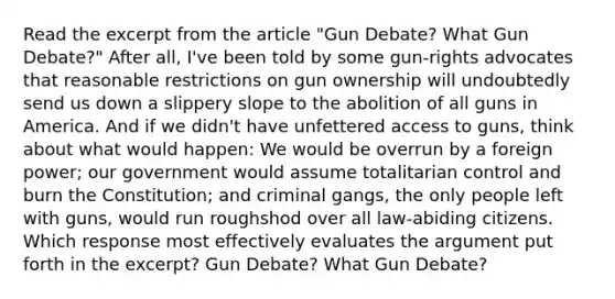 Read the excerpt from the article "Gun Debate? What Gun Debate?" After all, I've been told by some gun-rights advocates that reasonable restrictions on gun ownership will undoubtedly send us down a slippery slope to the abolition of all guns in America. And if we didn't have unfettered access to guns, think about what would happen: We would be overrun by a foreign power; our government would assume totalitarian control and burn the Constitution; and criminal gangs, the only people left with guns, would run roughshod over all law-abiding citizens. Which response most effectively evaluates the argument put forth in the excerpt? Gun Debate? What Gun Debate?