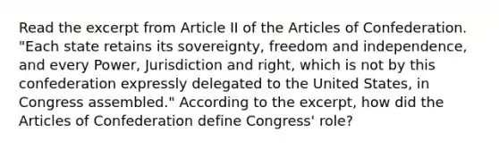 Read the excerpt from Article II of the Articles of Confederation. "Each state retains its sovereignty, freedom and independence, and every Power, Jurisdiction and right, which is not by this confederation expressly delegated to the United States, in Congress assembled." According to the excerpt, how did the Articles of Confederation define Congress' role?